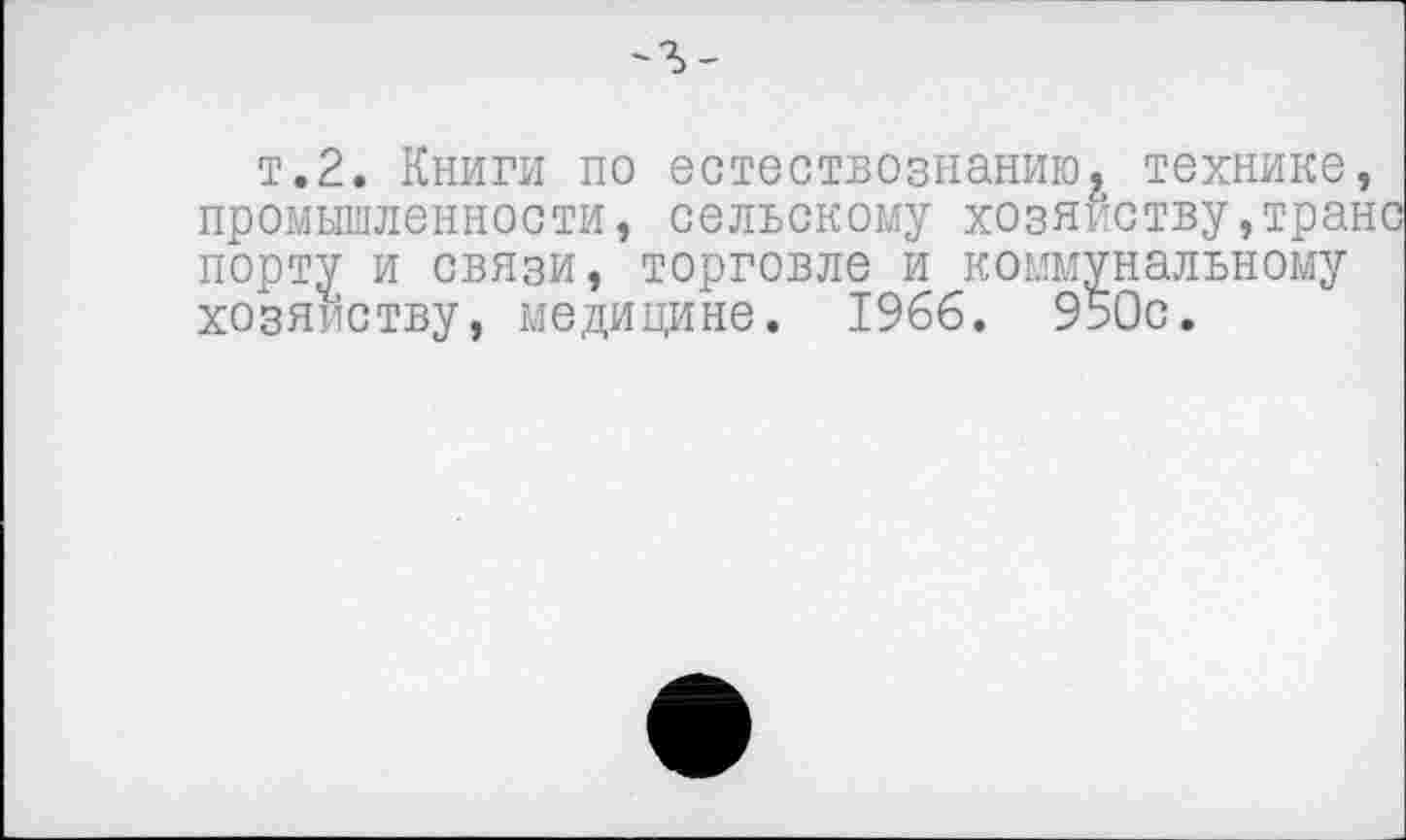 ﻿-г-
т.2. Книги по естествознаниюх технике, промышленности, сельскому хозяйству,транс порту и связи, торговле и коммунальному хозяйству, медицине. 1966, 950с.